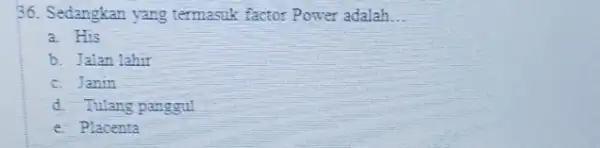 36. Sedangkan yang termasuk factor Power adalah __ a. His b. Jalan lahir c. Janin d. Tulang panggul e. Placenta