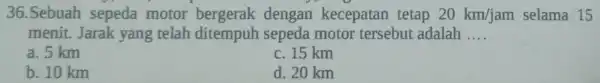 36.Sebuah sepeda motor bergerak dengan kecepatan tetap 20km/jam selama 15 menit. Jarak yang telah ditempuh sepeda motor tersebut adalah __ a. 5 km c.