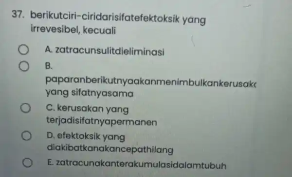 37. berikutciri -ciridarisifatefektok sik yang irrevesibel kecuali A zatracunsulitdieliminasi B. paparanberikutnyaakar menimbulkankerusak yang sifatnyasama C. kerusakan yang terjadisifatnyapermanen D. efektoksik yang diakibatkanal kancepathilang E