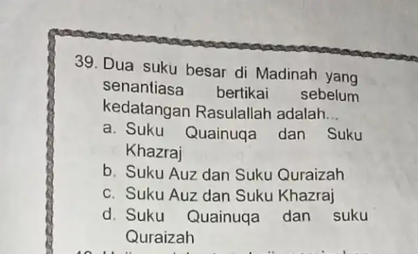 39. Dua suku besar di Madinah yang senantiasa bertikai sebelum kedatangan Rasulallah adalah __ a. Suku Quainuqa dan Suku Khazraj b. Suku Auz dan