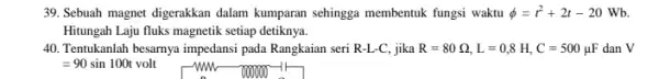 39. Sebuah magnet digerakkan dalam kumparan sehingga membentuk fungsi waktu phi =t^2+2t-20 Wb. Hitungah Laju fluks magnetik setiap detiknya. 40. Tentukanlah besarnya impedans pada