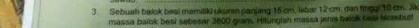 3.Sebuah balok besi memiliki ukuran panjang 15 cm, lebar 12 cm dan tinggi 10 cm Jik massa balok besi sebesar 3600 gram. Hitunglah massa