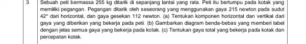 3 Sebuah peti bermassa 255 kg ditarik di sepanjang lantai yang rata. Peti itu bertumpu pada kotak yang memiliki pegangan . Pegangan ditarik oleh