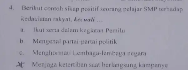 4. Berikut contoh sikap positif seorang pelajar SMP terhadap kedaulatan rakyat, kecuali __ a. Ikut serta dalam kegiatan Pemilu b. Mengenal partai-partai politik C