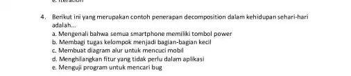 4. Berikut ini yang merupakan contoh penerapan decomposition dalam kehidupan sehari-hari adalah __ a. Mengenali bahwa semua smartphone memiliki tombol power b. Membagi tugas