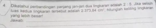 4. Diketahui perbandingan panjang jari-jari dua lingkaran adalah 2:5 Jika selisih luas kedua tersebut adalah 2.373,84cm^2 hitunglah keliling lingkaran Jawab: __ https://www.