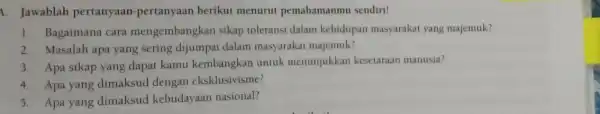 4. Jawablah pertanyaan-pertanyaan berikut menurut pemahamanmu sendiri! 1. Bagaimana cara mengembangkan sikap toleransi dalam kehidupan masyarakat yang majemuk? 2. Masalah apa yang sering dijumpai