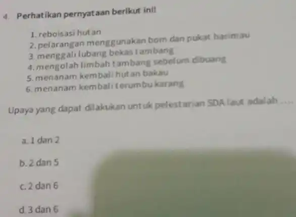 4. Perhatikan pernyataan berikut inil 1. reboisasi hutan 2. pelarangan menggunakan bom dan pukat harimau 3. menggali lubang bekas tambang 4. mengolah limbah tambang