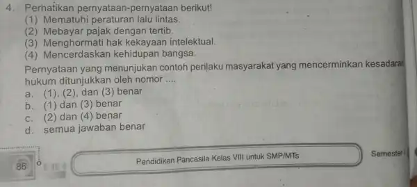 4 . Perhatikan pernyataan -pernyataan berikut! (1)Mematuhi lalu lintas (2)Mebayar pajak dengan tertib. (3)Menghormati hak kekayaan intelektual. (4)Mencerdaskan kehidupan bangsa. Pernyataan yang menunjukan contoh