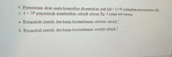 4. Permintaan akan suatu komoditas dicerminkan oleh Qd=12+P sedangkan penawarannya Qs =4+2P memberikan subsidi sebesar Rp.4 setiap unit barang. a. Berapakah jumlah dan harga