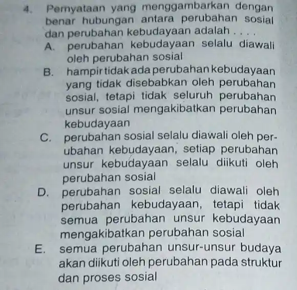 4. Pernyataan yang menggambarkan dengan benar hubungan antara perubahan sosial dan perubahan kebudayaan adalah __ A. perubahan selalu diawali oleh perubahan sosial B. hampirtidakada