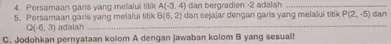 4. Persamaan garis yang melalui titik A(-3,4) dan bergradien -2 adalah __ 5. Persamaan garis yang melalui titik B(6,2) dan sejajar dengan garis yang