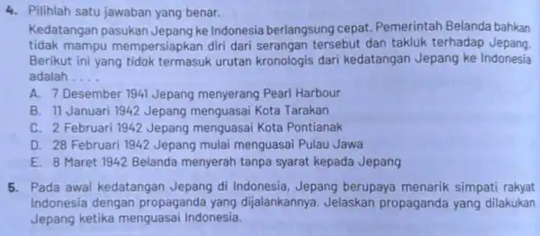 4. Pilihlah satu jawaban yang benar. Kedatangan pasukan Jepang ke Indonesia berlangsung cepat Pemerintah Belanda bahkan tidak mampu mempersiapkan diri dari serangan tersebut dan