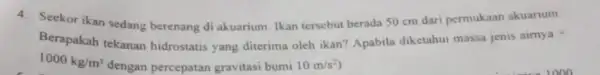 4. Seekor ikan sedang berenang di akuarium Ikan tersebut berada 50 cm dari permukaan akuarium. Berapakah tekanan hidrostatis yang diterima oleh ikan? Apabila diketahui