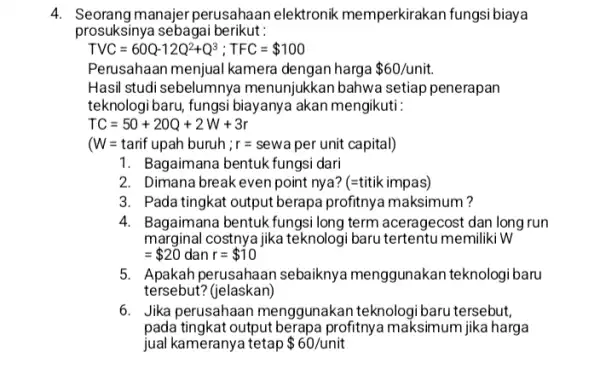 4. Seorang manajer perusahaan elektronik memperkirakan fungsi biaya prosuksinya sebagai berikut: TVC=60Q-12Q^2+Q^3;TFC= 100 Perusahaan menjual kamera dengan harga 60/unit Hasil studi sebelumnya menunjukkan bahwa