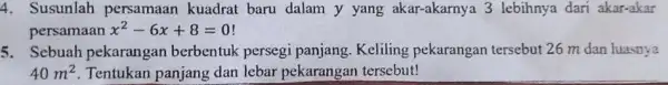 4. Susunlah persamaan kuadrat baru dalam y yang akar-akarnya 3 lebihnya dari akar-akar persamaan x^2-6x+8=0 5. Sebuah pekarangan berbentuk persegi panjang Keliling pekarangan tersebut