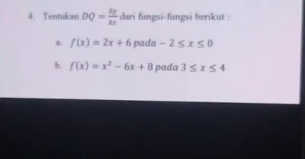 4. Tentukan DQ=(Delta y)/(Delta x) dari fungsi-fungsi berikut : a. f(x)=2x+6pada-2leqslant xleqslant 0 b f(x)=x^2-6x+8pada3leqslant xleqslant 4