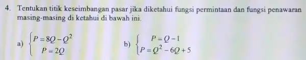 4. Tentukan titik keseimbangan pasar jika diketahui fungsi permintaan dan fungsi penawaran masing-masing di ketahui di bawah ini. a) ) P=8Q-Q^2 P=2Q b) )