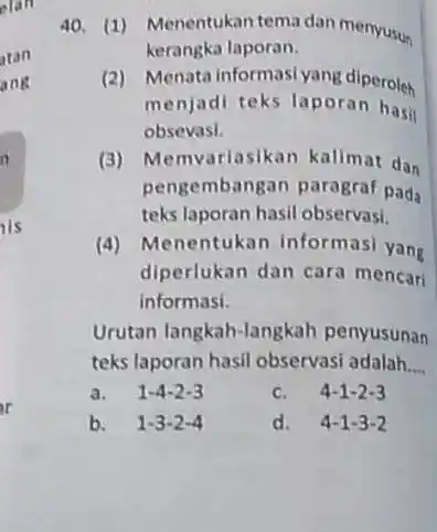 40. (1) Menentukan tema dan menyusun kerangka laporan. (2) Menata informasi yang diperoleh menjadi teks laporan hasi obsevasi. (3) Memvariasikan kalimat das pengembangan paragraf