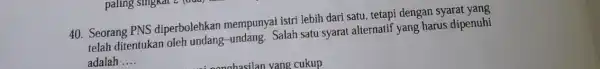 40. Seorang PNS diperbolehkan mempunyai istri lebih dari satu, tetapi dengan syarat yang telah ditentukan oleh undang-undang. Salah satu syarat alternatif yang harus dipenuhi