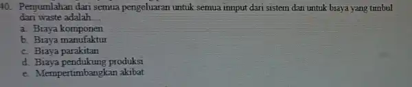 40.Penjumlahan dari semua pengeluaran untuk semua innput dari sistem dan untuk biaya yang timbul dan waste adalah __ a. Biaya komponen b. Biaya manufaktur