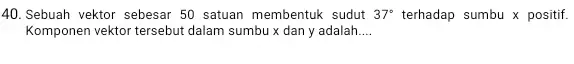 40.Sebuah vektor sebesar 50 satuan membentuk sudut 37^circ terhadap sumbu x positif. Komponen vektor tersebut dalam sumbu x dan y adalah __