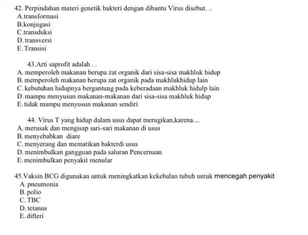 42. Perpindahan materi genetik bakteri dengan dibantu Virus disebut. __ A.transformasi B.konjugasi C.transduksi D. transversi E. Transisi 43.Arti saprofit adalah __ A. memperoleh makanan