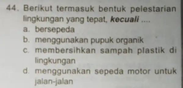 44. Berikut termasuk bentuk pelestarian lingkungan yang tepat, kecuali __ a. bersepeda b. mengguna kan pupuk organik c.mem bersihkan sampah plastik di lingkungan d