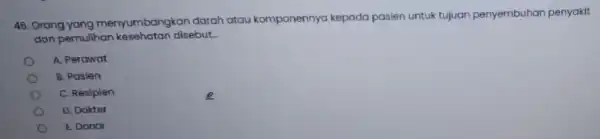 46. Orang yang menyumbangkan darah atau komponennya kepada pasien untuk tujuan penyembuhan penyakit dan pemulihan disebut __ A. Perawat B. Pasien C. Resipien D.