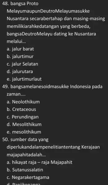 48. bangsa Proto Melayumaupur DeutroMelayumasukke Nusantara secarabertahap dan masing-masing memilikiarahkedatangan yang berbeda bangsaDeutroN lelayu dating ke Nusantara melalui. __ a. jalur barat b. jalurtimur