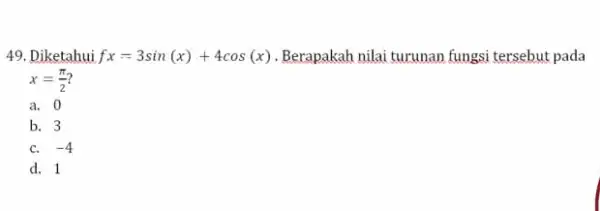 49. Diketahui fx=3sin(x)+4cos(x) Berapakah nilai turunan fungsi tersebut pada x=(pi )/(2) a. 0 b. 3 C. -4 d. 1