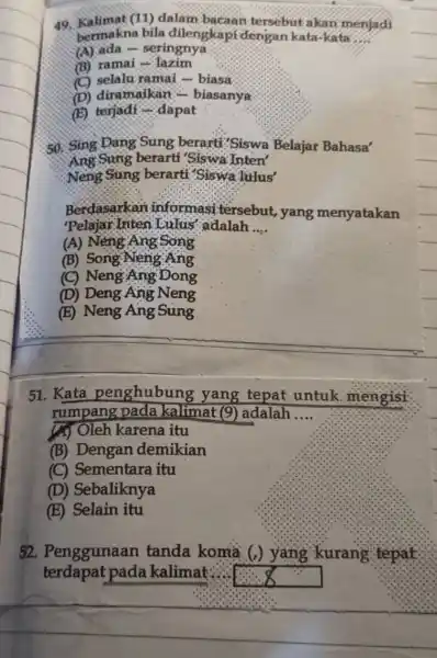 49. Kalimat (11 ) dalam bacaan tersebut akan menjadi bermakna bila dilengkapi dengan kata-kata __ (A) ada - seringnya (B) ramai -lazim (C) selalu