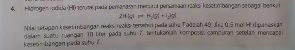 4.Hidrogen iodida (HI) terurai pada pemanasan menurut persamaan reaksi kesetimbangar sebagai berikut. 2HI(g)leftharpoons H_(2)(g)+I_(2)(g) Nilai tetapan kesetimbangan reaksi reaksi tersebut pada suhu T adalah