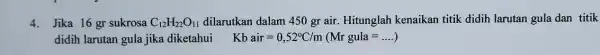 4.Jika 16 gr sukrosa C_(12)H_(22)O_(11) dilarutkan dalam 450 gr air. Hitunglah kenaikan titik didih larutan gula dan titik didih larutan gula jika diketahui Kbair=0,52^circ