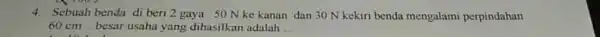4.Sebuah benda di beri 2 gaya 50 N ke kanan dan 30 N kekiri benda mengalami perpindahan 60 cm . besar usaha yang dihasilkan