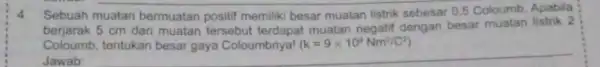 4.Sebuah muatan bermuatan positif memiliki besar muatan listrik sebesar 0,5 Coloumb. Apabila berjarak 5 cm dari muatan tersebut terdapat muatan negatif dengan besar muatan