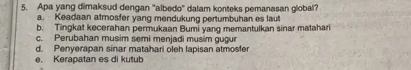 5. Apa yang dimaksud dengan "albedo" dalam konteks pemanasan global? a. Keadaan atmosfer yang mendukung pertumbuhan es laut b. Tingkat kecerahan permukaan Bumi yang