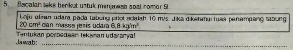 5. Bacalah teks berikut untuk menjawab soal nomor 5! Laju aliran udara pada tabung pitot adalah 10m/s Jika diketahui luas penampang tabung 20cm^2 dan