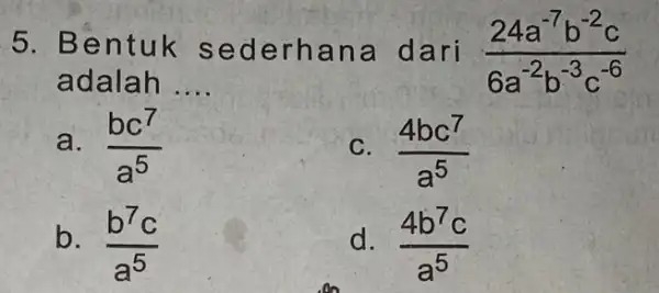 5. Bentuk sede rhan a dari (24a^-7b^-2c)/(6a^-2)b^(-3c^-6) adalah __ a. (bc^7)/(a^5) C. (4bc^7)/(a^5) b. (b^7c)/(a^5) d. (4b^7c)/(a^5)