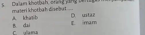 5. Dalam khotbah, orang yang materi khotbah disebut __ A. khatib D. ustaz B. dai E. imam C. ulama