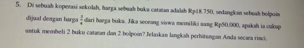 5. Di sebuah koperasi sekolah, harga sebuah buku catatan adalah Rp18.750 , sedangkan sebuah bolpoin dijual dengan harga (3)/(4) dari harga buku. Jika seorang