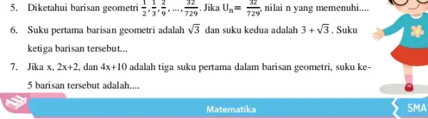 5. Diketahui barisan geometri (1)/(2),(1)/(3),(2)/(9),ldots ,(32)/(729) Jika U_(n)=(32)/(729) nilai n yang memenuhi __ 6. Suku pertama barisan geometri adalah sqrt (3) dan suku kedua