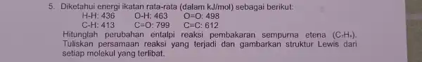 5. Diketahui energi ikatan rata-rata (dalam kJ/mol) sebagai berikut: H-H: 436 O-H:463 O=O:498 C-H: 413 C=O:799 C=C:612 Hitunglah perubahan entalpi reaksi pembakaran sempurna etena