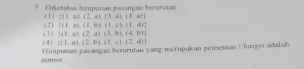 5 Diketahui himpunan pasangan berurutan __ (I) (1,a),(2,a),(3,a),(4,a) (2) (1,a),(1,b),(1,c),(1,d) (3) (1,a),(2,a),(3,b),(4,b) (4) (1,a),(2,b),(1,c),(2,d) Himpunan pasangan berurutan yang merupakan pemetaan / fungsi adalah nomor