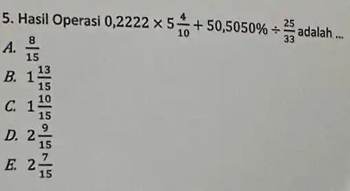 5. Hasil Operasi 0,2222times 5(4)/(10)+50,5050% div (25)/(33) __ A. (8)/(15) B. 1(13)/(15) C. 1(10)/(15) D. 2(9)/(15) E. 2(7)/(15)