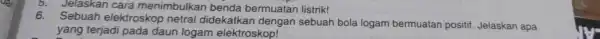 5. Jelaskan cara menimbulkan benda bermuatan listrik! 6. Sebuah elektroskop netral didekatkan dengan sebuah bola logam bermuatan positif Jelaskan apa yang terjadi pada daun