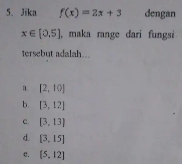 5. Jik a f(x)=2x+3 dengan xin [0,5] , maka range dari fungsi tersebut adalah __ a. [2,10] b. [3,12] C. [3,13] d. [3,15] e.