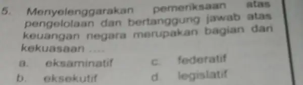 5. Menyeler ggarakan pemeriksaan atas pengelolaan dan bertanggung jawab atas keuangan negara bagian dari kekuasaan __ a. eksaminatif c. federatif b. eksekutif d. legislatif