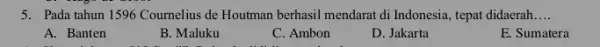5. Pada tahun 1596 Cournelius de Houtman berhasil mendarat di Indonesia, tepat didaerah __ A. Banten B. Maluku C. Ambon D. Jakarta E. Sumatera