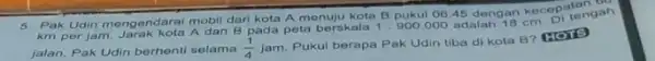 5. Pak Udin mengendarat mobil dari kota A menuju kota B pukul 0645 dengan kecepatangan km per jam. Jarak kota A dan B pada